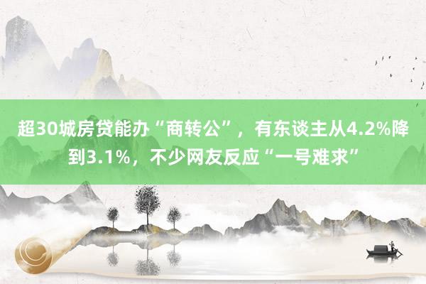 超30城房贷能办“商转公”，有东谈主从4.2%降到3.1%，不少网友反应“一号难求”