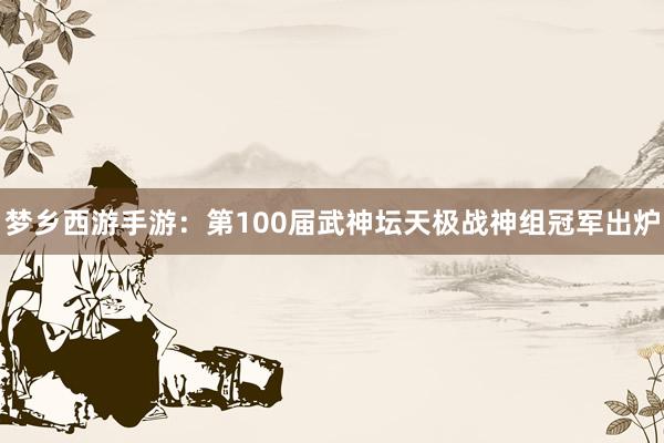 梦乡西游手游：第100届武神坛天极战神组冠军出炉