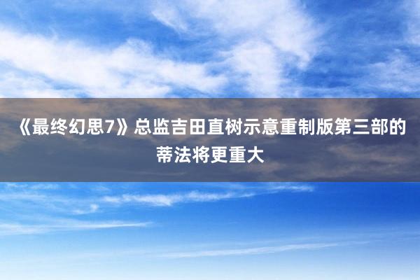 《最终幻思7》总监吉田直树示意重制版第三部的蒂法将更重大