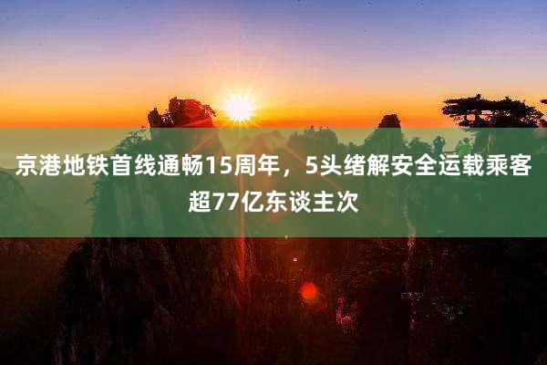 京港地铁首线通畅15周年，5头绪解安全运载乘客超77亿东谈主次