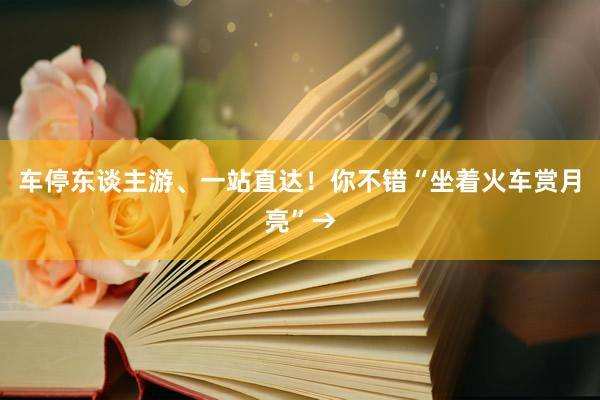 车停东谈主游、一站直达！你不错“坐着火车赏月亮”→