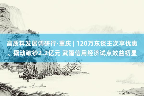 高质料发展调研行·重庆 | 120万东谈主次享优惠、撬动破钞2.2亿元 武隆信用经济试点效益初显