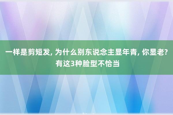 一样是剪短发, 为什么别东说念主显年青, 你显老? 有这3种脸型不恰当