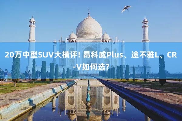 20万中型SUV大横评! 昂科威Plus、途不雅L、CR-V如何选?