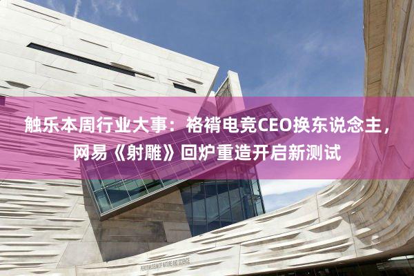 触乐本周行业大事：袼褙电竞CEO换东说念主，网易《射雕》回炉重造开启新测试