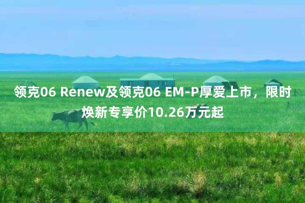 领克06 Renew及领克06 EM-P厚爱上市，限时焕新专享价10.26万元起