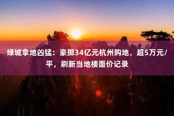 绿城拿地凶猛：豪掷34亿元杭州购地，超5万元/平，刷新当地楼面价记录