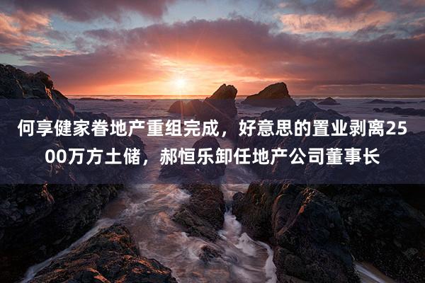 何享健家眷地产重组完成，好意思的置业剥离2500万方土储，郝恒乐卸任地产公司董事长