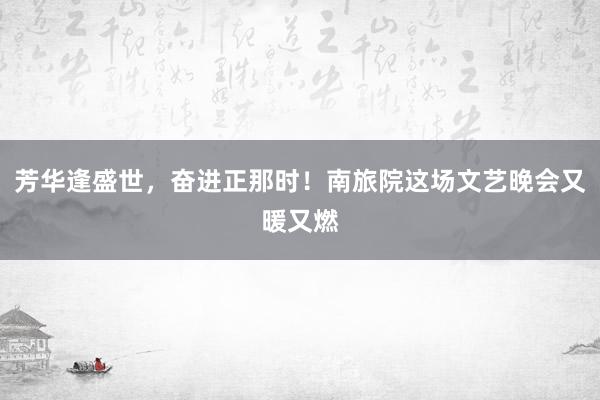 芳华逢盛世，奋进正那时！南旅院这场文艺晚会又暖又燃