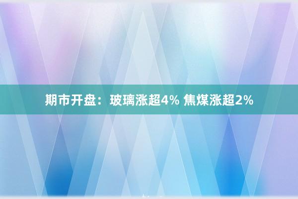 期市开盘：玻璃涨超4% 焦煤涨超2%