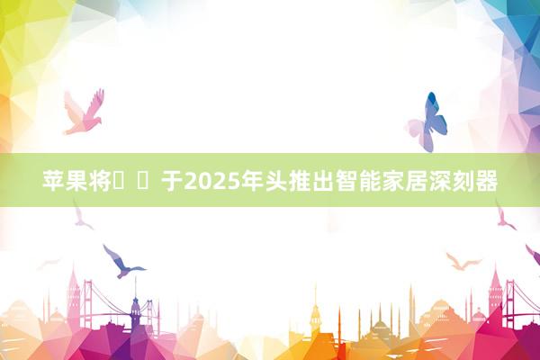 苹果将​​于2025年头推出智能家居深刻器