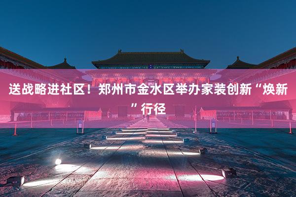 送战略进社区！郑州市金水区举办家装创新“焕新”行径