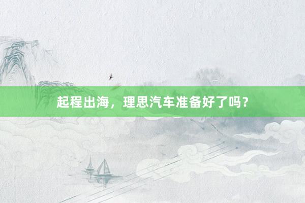 起程出海，理思汽车准备好了吗？