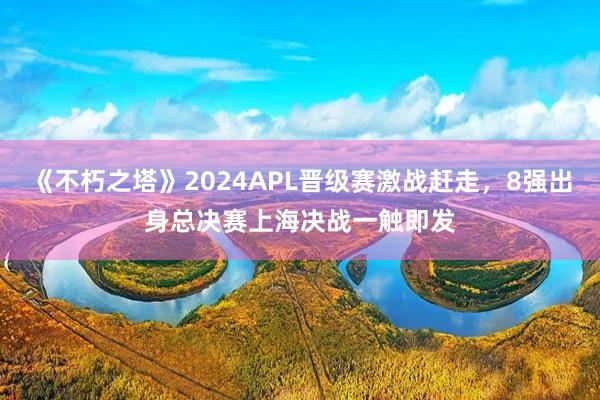 《不朽之塔》2024APL晋级赛激战赶走，8强出身总决赛上海决战一触即发