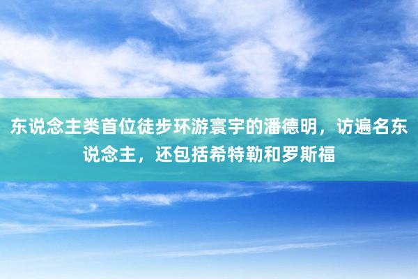 东说念主类首位徒步环游寰宇的潘德明，访遍名东说念主，还包括希特勒和罗斯福