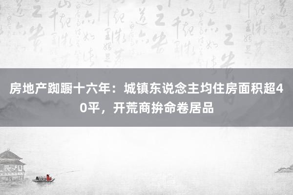 房地产踟蹰十六年：城镇东说念主均住房面积超40平，开荒商拚命卷居品