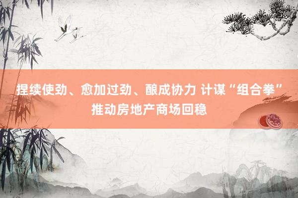 捏续使劲、愈加过劲、酿成协力 计谋“组合拳”推动房地产商场回稳