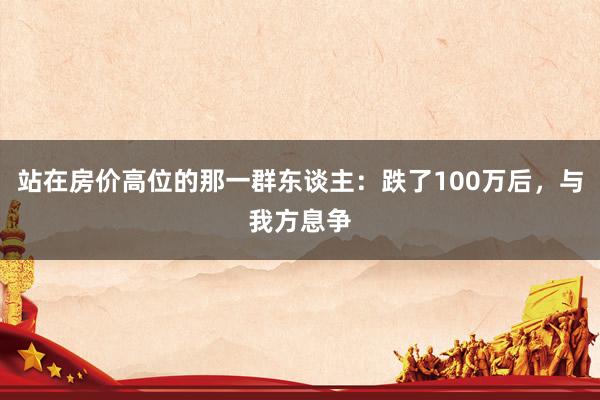 站在房价高位的那一群东谈主：跌了100万后，与我方息争
